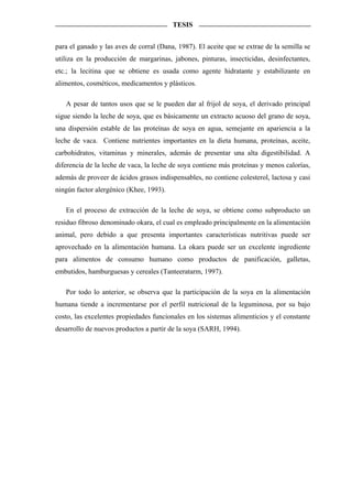 TESIS


para el ganado y las aves de corral (Dana, 1987). El aceite que se extrae de la semilla se
utiliza en la producción de margarinas, jabones, pinturas, insecticidas, desinfectantes,
etc.; la lecitina que se obtiene es usada como agente hidratante y estabilizante en
alimentos, cosméticos, medicamentos y plásticos.

   A pesar de tantos usos que se le pueden dar al frijol de soya, el derivado principal
sigue siendo la leche de soya, que es básicamente un extracto acuoso del grano de soya,
una dispersión estable de las proteínas de soya en agua, semejante en apariencia a la
leche de vaca. Contiene nutrientes importantes en la dieta humana, proteínas, aceite,
carbohidratos, vitaminas y minerales, además de presentar una alta digestibilidad. A
diferencia de la leche de vaca, la leche de soya contiene más proteínas y menos calorías,
además de proveer de ácidos grasos indispensables, no contiene colesterol, lactosa y casi
ningún factor alergénico (Khee, 1993).

   En el proceso de extracción de la leche de soya, se obtiene como subproducto un
residuo fibroso denominado okara, el cual es empleado principalmente en la alimentación
animal, pero debido a que presenta importantes características nutritivas puede ser
aprovechado en la alimentación humana. La okara puede ser un excelente ingrediente
para alimentos de consumo humano como productos de panificación, galletas,
embutidos, hamburguesas y cereales (Tanteeratarm, 1997).

   Por todo lo anterior, se observa que la participación de la soya en la alimentación
humana tiende a incrementarse por el perfil nutricional de la leguminosa, por su bajo
costo, las excelentes propiedades funcionales en los sistemas alimenticios y el constante
desarrollo de nuevos productos a partir de la soya (SARH, 1994).
 