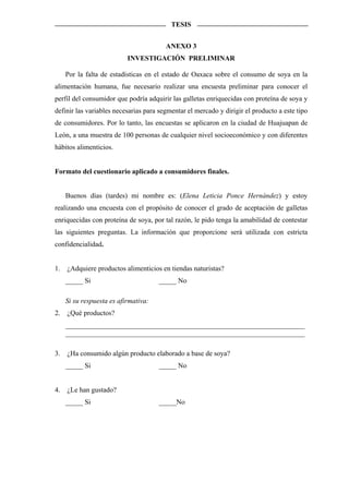 TESIS


                                        ANEXO 3
                           INVESTIGACIÓN PRELIMINAR

     Por la falta de estadísticas en el estado de Oaxaca sobre el consumo de soya en la
alimentación humana, fue necesario realizar una encuesta preliminar para conocer el
perfil del consumidor que podría adquirir las galletas enriquecidas con proteína de soya y
definir las variables necesarias para segmentar el mercado y dirigir el producto a este tipo
de consumidores. Por lo tanto, las encuestas se aplicaron en la ciudad de Huajuapan de
León, a una muestra de 100 personas de cualquier nivel socioeconómico y con diferentes
hábitos alimenticios.


Formato del cuestionario aplicado a consumidores finales.


     Buenos días (tardes) mi nombre es: (Elena Leticia Ponce Hernández) y estoy
realizando una encuesta con el propósito de conocer el grado de aceptación de galletas
enriquecidas con proteína de soya, por tal razón, le pido tenga la amabilidad de contestar
las siguientes preguntas. La información que proporcione será utilizada con estricta
confidencialidad.


1.   ¿Adquiere productos alimenticios en tiendas naturistas?
     _____ Si                         _____ No

     Si su respuesta es afirmativa:
2.   ¿Qué productos?
     ____________________________________________________________________
     ____________________________________________________________________

3.   ¿Ha consumido algún producto elaborado a base de soya?
     _____ Si                         _____ No


4.   ¿Le han gustado?
     _____ Si                         _____No
 