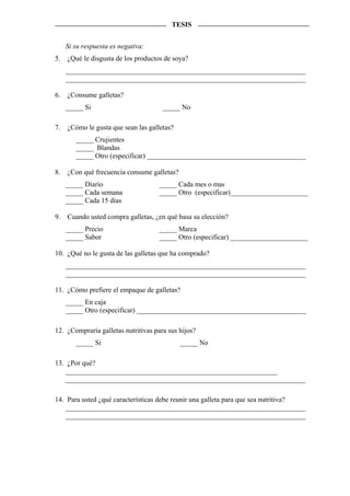 TESIS


     Si su respuesta es negativa:
5.   ¿Qué le disgusta de los productos de soya?
     ____________________________________________________________________
     ____________________________________________________________________

6.   ¿Consume galletas?
     _____ Si                         _____ No

7.   ¿Cómo le gusta que sean las galletas?
        _____ Crujientes
        _____ Blandas
        _____ Otro (especificar) _____________________________________________

8.   ¿Con qué frecuencia consume galletas?
     _____ Diario                    _____ Cada mes o mas
     _____ Cada semana               _____ Otro (especificar)______________________
     _____ Cada 15 días

9.   Cuando usted compra galletas, ¿en qué basa su elección?
     _____ Precio                    _____ Marca
     _____ Sabor                     _____ Otro (especificar) ______________________

10. ¿Qué no le gusta de las galletas que ha comprado?
     ____________________________________________________________________
     ____________________________________________________________________

11. ¿Cómo prefiere el empaque de galletas?
     _____ En caja
     _____ Otro (especificar) ________________________________________________

12. ¿Compraría galletas nutritivas para sus hijos?
        _____ Si                             _____ No

13. ¿Por qué?
    ____________________________________________________________
    ____________________________________________________________________

14. Para usted ¿qué características debe reunir una galleta para que sea nutritiva?
    ____________________________________________________________________
    ____________________________________________________________________
 