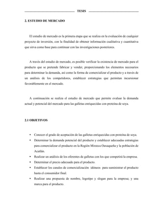 TESIS


2. ESTUDIO DE MERCADO



   El estudio de mercado es la primera etapa que se realiza en la evaluación de cualquier
proyecto de inversión, con la finalidad de obtener información cualitativa y cuantitativa
que sirva como base para continuar con las investigaciones posteriores.



   A través del estudio de mercado, es posible verificar la existencia de mercado para el
producto que se pretende fabricar y vender, proporcionando los elementos necesarios
para determinar la demanda, así como la forma de comercializar el producto y a través de
un análisis de los competidores, establecer estrategias que permitan incursionar
favorablemente en el mercado.



   A continuación se realiza el estudio de mercado que permite evaluar la demanda
actual y potencial del mercado para las galletas enriquecidas con proteína de soya.




2.1 OBJETIVOS



       Conocer el grado de aceptación de las galletas enriquecidas con proteína de soya.
       Determinar la demanda potencial del producto y establecer adecuadas estrategias
       para comercializar el producto en la Región Mixteca Oaxaqueña y la población de
       Acatlán.
       Realizar un análisis de los oferentes de galletas con los que competirá la empresa.
       Determinar el precio adecuado para el producto.
       Establecer los canales de comercialización idóneos para suministrar el producto
       hasta el consumidor final.
       Realizar una propuesta de nombre, logotipo y slogan para la empresa; y una
       marca para el producto.
 