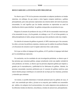 TESIS


RESULTADOS DE LA INVESTIGACIÓN PRELIMINAR



   Se observa que el 74% de las personas encuestadas no adquiere productos en tiendas
naturistas, sin embargo, las que asisten a éstos lugares compran medicinas y galletas
principalmente, pero éstas personas representan una minoría dentro del total de personas
encuestadas, lo cual significa que las tiendas naturistas no representan un canal de
distribución efectivo para distribuir las galletas enriquecidas con proteína de soya.

   Respecto al consumo de productos de soya, el 54% de los encuestados menciona que
sí ha consumido la soya, y les ha gustado, sin embargo, a un 11% no le han gustado y se
debe principalmente al sabor, porque mencionan que éstos productos están muy simples.

   En relación al consumo de galletas en general, el 100% menciona que sí las consume;
los niños y jóvenes las prefieren crujientes, mientras que los adultos las prefieren blandas
y la frecuencia de consumo es por lo regular cada tercer día o cada semana.

   En lo que se refiere al empaque de las galletas, el 61% prefiere el empaque individual
por la comodidad que representa.

   En conclusión, con los resultados de esta investigación preliminar, se observa que sí
hay personas que consumen galletas, aunque actualmente existe una amplia variedad de
estos productos; así mismo, se observa que las personas adquieren galletas por impulso y
guiados por la mercadotecnia y publicidad de los fabricantes de galletas. Además, las
personas encuestadas muestran preferencia por el consumo de galletas nutritivas para
toda la familia porque contribuyen a la nutrición de sus hijos por las vitaminas, proteínas
y minerales que contienen.


   Así mismo, es posible determinar el mercado potencial para las galletas de soya, el
cual esta constituido por niños y jóvenes en su mayoría, pero también son consumidos
por adultos, de cualquier nivel socioeconómico, los cuales adquieren estos productos en
las diferentes tiendas de abarrotes, misceláneas y tiendas de autoservicio, principalmente.
 
