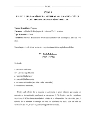 TESIS


                                         ANEXO 4

  CÁLCULO DEL TAMAÑO DE LA MUESTRA PARA LA APLICACIÓN DE
                  CUESTIONARIO A CONSUMIDORES FINALES



Unidad de análisis: Personas
Universo: La Ciudad de Huajuapan de León con 33,471 personas
Tipo de muestra: Finita
Variables: Personas de cualquier nivel socioeconómico en un rango de edad de 7-40
años.


Fórmula para el cálculo de la muestra en poblaciones finitas según Laura Fisher:


                                  n = s ^ 2 N p q____
                                       e^2(N-1)+s^2pq


En donde:


s = nivel de confianza
N = Universo o población
p = probabilidad a favor
q = probabilidad en contra
e = error de estimación (precisión en los resultados)
n = tamaño de la muestra


   Dentro del cálculo de la muestra se determina el error máximo que puede ser
aceptado en los resultados, usualmente se trabaja con el 5%, debido a que las variaciones
superiores al 10% reducen demasiado la validez de la información. Por esta razón, para el
cálculo de la muestra se maneja un nivel de confianza de 95%, con un error de
estimación del 5%, lo cual es justificable por lo antes citado.
 