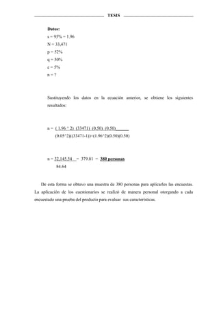 TESIS


       Datos:
       s = 95% = 1.96
       N = 33,471
       p = 52%
       q = 50%
       e = 5%
       n=?




       Sustituyendo los datos en la ecuación anterior, se obtiene los siguientes
       resultados:




       n = ( 1.96 ^ 2) (33471) (0.50) (0.50)______
           (0.05^2)((33471-1))+(1.96^2)(0.50)(0.50)




       n = 32,145.54    = 379.81 = 380 personas
             84.64



   De esta forma se obtuvo una muestra de 380 personas para aplicarles las encuestas.
La aplicación de los cuestionarios se realizó de manera personal otorgando a cada
encuestado una prueba del producto para evaluar sus características.
 