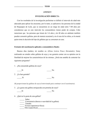 TESIS


                                          ANEXO 5

                               INVESTIGACIÓN DIRECTA

    Con los resultados de la investigación preliminar se definió el intervalo de edad más
adecuado para aplicar las encuestas, por lo tanto, se aplicaron a las personas de la ciudad
de Huajuapan de León, que se encuentran en un rango de edad entre 7-40 años por
considerarse que en este intervalo los consumidores tienen poder de compra. Cabe
mencionar que las personas que tienen de 1-6 años y de 40 años en adelante también
pueden consumir galletas, pero de manera ocasional y en el caso de los niños, es la mamá
quien toma la decisión del tipo de galletas que se consumen en casa.



Formato del cuestionario aplicado a consumidores finales

    Buenos días (tardes), mi nombre es: (Elena Leticia Ponce Hernández). Estoy
realizando un estudio sobre galletas de soya y me gustaría contar con su opinión con la
finalidad de mejorar las características de las mismas. ¿Sería tan amable de contestar las
siguientes preguntas?

1. ¿Ha consumido galletas de soya?

    _____Sí                                     _____ No

2. ¿Le han gustado?
    _____ Sí                                    _____ No


(Se proporcionan las galletas de soya al entrevistado para continuar con el cuestionario).

3. ¿Le gusta esta galleta enriquecida con proteína de soya?
    _____Sí                                     _____ No

4. ¿Qué no le gusta de esta galleta?
        _____ Sabor
        _____ Consistencia (dureza o suavidad de la galleta)
        _____ Tamaño
        _____ Textura (apariencia física)
        _____ Otro (especificar)________________________________
 