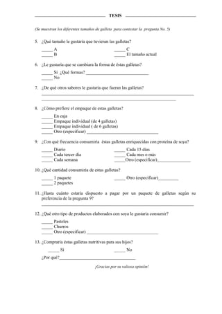 TESIS


(Se muestran los diferentes tamaños de galleta para contestar la pregunta No. 5)


5. ¿Qué tamaño le gustaría que tuvieran las galletas?
   _____ A                                    _____ C
   _____ B                                    _____ El tamaño actual

6. ¿Le gustaría que se cambiara la forma de éstas galletas?
   _____ Sí ¿Qué formas? ____________________________
   _____ No

7. ¿De qué otros sabores le gustaría que fueran las galletas?
   ____________________________________________________________________
   ____________________________________________________________

8. ¿Cómo prefiere el empaque de estas galletas?
   _____ En caja
   _____ Empaque individual (de 4 galletas)
   _____ Empaque individual ( de 6 galletas)
   _____ Otro (especificar) ________________________________

9. ¿Con qué frecuencia consumiría éstas galletas enriquecidas con proteína de soya?
   _____ Diario                               _____ Cada 15 días
   _____ Cada tercer día                      _____ Cada mes o más
   _____ Cada semana                          _____Otro (especificar)_______________

10. ¿Qué cantidad consumiría de estas galletas?
   _____ 1 paquete                            _____ Otro (especificar)_________
   _____ 2 paquetes

11. ¿Hasta cuánto estaría dispuesto a pagar por un paquete de galletas según su
    preferencia de la pregunta 9?
    ____________________________________________________________________

12. ¿Qué otro tipo de productos elaborados con soya le gustaría consumir?
   _____ Pasteles
   _____ Churros
   _____ Otro (especificar) ________________________________

13. ¿Compraría éstas galletas nutritivas para sus hijos?
       _____ Sí                               _____ No
   ¿Por qué?__________________________________

                                   ¡Gracias por su valiosa opinión!
 