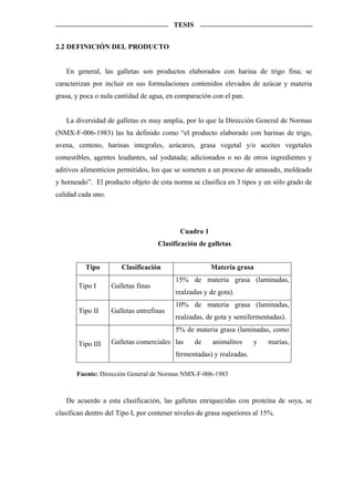 TESIS


2.2 DEFINICIÓN DEL PRODUCTO


   En general, las galletas son productos elaborados con harina de trigo fina; se
caracterizan por incluir en sus formulaciones contenidos elevados de azúcar y materia
grasa, y poca o nula cantidad de agua, en comparación con el pan.


   La diversidad de galletas es muy amplia, por lo que la Dirección General de Normas
(NMX-F-006-1983) las ha definido como “el producto elaborado con harinas de trigo,
avena, centeno, harinas integrales, azúcares, grasa vegetal y/o aceites vegetales
comestibles, agentes leudantes, sal yodatada; adicionados o no de otros ingredientes y
aditivos alimenticios permitidos, los que se someten a un proceso de amasado, moldeado
y horneado”. El producto objeto de esta norma se clasifica en 3 tipos y un sólo grado de
calidad cada uno.




                                            Cuadro 1
                                     Clasificación de galletas


          Tipo         Clasificación                   Materia grasa
                                          15% de materia grasa (laminadas,
        Tipo I      Galletas finas
                                          realzadas y de gota).
                                          10% de materia grasa (laminadas,
        Tipo II     Galletas entrefinas
                                          realzadas, de gota y semifermentadas).
                                          5% de materia grasa (laminadas, como

        Tipo III    Galletas comerciales las      de   animalitos     y    marías,
                                          fermentadas) y realzadas.

       Fuente: Dirección General de Normas NMX-F-006-1983



   De acuerdo a esta clasificación, las galletas enriquecidas con proteína de soya, se
clasifican dentro del Tipo I, por contener niveles de grasa superiores al 15%.
 