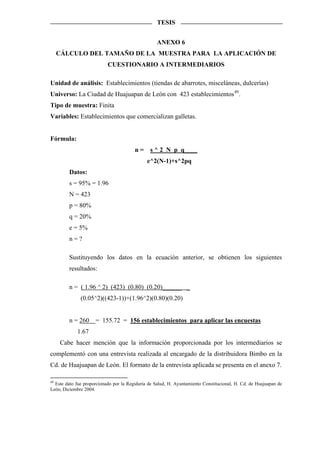 TESIS


                                                   ANEXO 6
  CÁLCULO DEL TAMAÑO DE LA MUESTRA PARA LA APLICACIÓN DE
                           CUESTIONARIO A INTERMEDIARIOS

Unidad de análisis: Establecimientos (tiendas de abarrotes, misceláneas, dulcerías)
Universo: La Ciudad de Huajuapan de León con 423 establecimientos 49 .
Tipo de muestra: Finita
Variables: Establecimientos que comercializan galletas.


Fórmula:
                                        n = s ^ 2 N p q____
                                              e^2(N-1)+s^2pq
         Datos:
         s = 95% = 1.96
         N = 423
         p = 80%
         q = 20%
         e = 5%
         n=?

         Sustituyendo los datos en la ecuación anterior, se obtienen los siguientes
         resultados:

         n = ( 1.96 ^ 2) (423) (0.80) (0.20)______ _
              (0.05^2)((423-1))+(1.96^2)(0.80)(0.20)


         n = 260     = 155.72 = 156 establecimientos para aplicar las encuestas
             1.67
    Cabe hacer mención que la información proporcionada por los intermediarios se
complementó con una entrevista realizada al encargado de la distribuidora Bimbo en la
Cd. de Huajuapan de León. El formato de la entrevista aplicada se presenta en el anexo 7.

49
   Este dato fue proporcionado por la Regiduría de Salud, H. Ayuntamiento Constitucional, H. Cd. de Huajuapan de
León, Diciembre 2004.
 