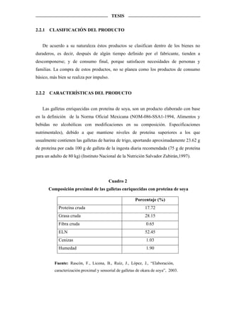 TESIS


2.2.1   CLASIFICACIÓN DEL PRODUCTO


   De acuerdo a su naturaleza éstos productos se clasifican dentro de los bienes no
duraderos, es decir, después de algún tiempo definido por el fabricante, tienden a
descomponerse; y de consumo final, porque satisfacen necesidades de personas y
familias. La compra de estos productos, no se planea como los productos de consumo
básico, más bien se realiza por impulso.


2.2.2   CARACTERÍSTICAS DEL PRODUCTO


   Las galletas enriquecidas con proteína de soya, son un producto elaborado con base
en la definición de la Norma Oficial Mexicana (NOM-086-SSA1-1994, Alimentos y
bebidas no alcohólicas con modificaciones en su composición. Especificaciones
nutrimentales), debido a que mantiene niveles de proteína superiores a los que
usualmente contienen las galletas de harina de trigo, aportando aproximadamente 23.62 g
de proteína por cada 100 g de galleta de la ingesta diaria recomendada (75 g de proteína
para un adulto de 80 kg) (Instituto Nacional de la Nutrición Salvador Zubirán,1997).




                                           Cuadro 2
        Composición proximal de las galletas enriquecidas con proteína de soya

                                                          Porcentaje (%)
             Proteína cruda                                     17.72
             Grasa cruda                                        28.15
             Fibra cruda                                         0.65
             ELN                                                52.45
             Cenizas                                             1.03
             Humedad                                             1.90


           Fuente: Rascón, F., Licona, B., Ruíz, J., López, J., “Elaboración,
           caracterización proximal y sensorial de galletas de okara de soya”, 2003.
 