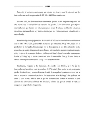 TESIS


   Respecto al volumen aproximado de ventas, se observa que la mayoría de los
intermediarios vende en promedio de $2,100 a $4,000 mensualmente.


   Por otro lado, los intermediarios comentaron que no existe ninguna temporada del
año en las que se incremente el consumo de galletas. Cabe mencionar que algunos
intermediarios que tienen sus establecimientos cerca de alguna institución educativa,
mencionan que cuando no hay clases, disminuyen sus ventas, pero esta situación no es
generalizada.


   Respecto al porcentaje promedio de utilidad, el 19% de los intermediarios mencionan
que es entre 10% y 20%, pero el 81% menciona que esta entre 20% y 30%, según sea el
producto y el proveedor. Sin embargo, por la discrepancia de los datos obtenidos en las
encuestas, se acudió directamente con algunos intermediarios que proporcionaron datos
sobre el precio de productos similares (galletas nutritivas) al que les venden las empresas
Bimbo y Kellogg’s y el precio establecido para el consumidor final, y de esta forma se
obtuvo un margen de utilidad de 25% y 17% respectivamente.


   Finalmente, respecto a la frecuencia de pedidos con Bimbo, el 64% de los
intermediarios la realizan cada tercer día y el 38% cada 8 días, según la ruta establecida
por los distribuidores y porque el tiempo de vida de anaquel del producto es corto, por lo
que es necesario cambiar el producto frecuentemente. Con Kellogg’s los pedidos son
cada 15 días o más, esto se debe a que los distribuidores vienen de Oaxaca, lo cual
dificulta la colocación continua del producto, además de que el tiempo de vida de
anaquel de los productos lo permite.
 