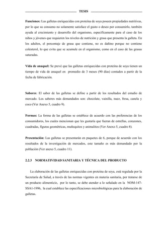 TESIS


Funciones: Las galletas enriquecidas con proteína de soya poseen propiedades nutritivas,
por lo que su consumo no solamente satisface el gusto o deseo por consumirlo, también
ayuda al crecimiento y desarrollo del organismo, específicamente para el caso de los
niños y jóvenes que requieren los niveles de nutrición y grasa que presenta la galleta. En
los adultos, el porcentaje de grasa que contiene, no es dañino porque no contiene
colesterol, lo que evita que se acumule en el organismo, como en el caso de las grasas
saturadas.


Vida de anaquel: Se prevé que las galletas enriquecidas con proteína de soya tienen un
tiempo de vida de anaquel en promedio de 3 meses (90 días) contados a partir de la
fecha de fabricación.



Sabores: El sabor de las galletas se define a partir de los resultados del estudio de
mercado. Los sabores más demandados son: chocolate, vainilla, nuez, fresa, canela y
coco (Ver Anexo 5, cuadro 9).


Formas: La forma de las galletas se establece de acuerdo con las preferencias de los
consumidores, los cuales mencionan que les gustaría que fueran de estrellas, corazones,
cuadradas, figuras geométricas, muñequitos y animalitos (Ver Anexo 5, cuadro 8).


Presentación: Las galletas se presentarán en paquetes de 6, porque de acuerdo con los
resultados de la investigación de mercados, este tamaño es más demandado por la
población (Ver anexo 5, cuadro 11).


2.2.3   NORMATIVIDAD SANITARIA Y TÉCNICA DEL PRODUCTO


    La elaboración de las galletas enriquecidas con proteína de soya, está regulada por la
Secretaría de Salud, a través de las normas vigentes en materia sanitaria, por tratarse de
un producto alimenticio, por lo tanto, se debe atender a lo señalado en la NOM-147-
SSA1-1996, la cual establece las especificaciones microbiológicas para la elaboración de
galletas.
 