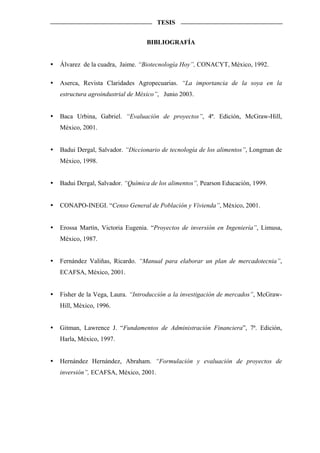 TESIS


                               BIBLIOGRAFÍA


Álvarez de la cuadra, Jaime. “Biotecnología Hoy”, CONACYT, México, 1992.

Aserca, Revista Claridades Agropecuarias. “La importancia de la soya en la
estructura agroindustrial de México”, Junio 2003.


Baca Urbina, Gabriel. “Evaluación de proyectos”, 4ª. Edición, McGraw-Hill,
México, 2001.


Badui Dergal, Salvador. “Diccionario de tecnología de los alimentos”, Longman de
México, 1998.


Badui Dergal, Salvador. “Química de los alimentos”, Pearson Educación, 1999.


CONAPO-INEGI. “Censo General de Población y Vivienda”, México, 2001.


Erossa Martín, Victoria Eugenia. “Proyectos de inversión en Ingeniería”, Limusa,
México, 1987.


Fernández Valiñas, Ricardo. “Manual para elaborar un plan de mercadotecnia”,
ECAFSA, México, 2001.


Fisher de la Vega, Laura. “Introducción a la investigación de mercados”, McGraw-
Hill, México, 1996.


Gitman, Lawrence J. “Fundamentos de Administración Financiera”, 7ª. Edición,
Harla, México, 1997.


Hernández Hernández, Abraham. “Formulación y evaluación de proyectos de
inversión”, ECAFSA, México, 2001.
 
