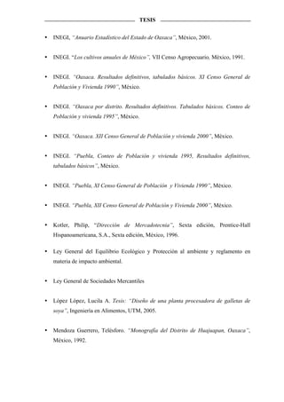 TESIS


INEGI, “Anuario Estadístico del Estado de Oaxaca”, México, 2001.


INEGI. “Los cultivos anuales de México”, VII Censo Agropecuario, México, 1991.


INEGI. “Oaxaca. Resultados definitivos, tabulados básicos. XI Censo General de
Población y Vivienda 1990”, México.


INEGI. “Oaxaca por distrito. Resultados definitivos. Tabulados básicos. Conteo de
Población y vivienda 1995”, México.


INEGI. “Oaxaca. XII Censo General de Población y vivienda 2000”, México.


INEGI. “Puebla, Conteo de Población y vivienda 1995, Resultados definitivos,
tabulados básicos”, México.


INEGI. “Puebla, XI Censo General de Población y Vivienda 1990”, México.


INEGI. “Puebla, XII Censo General de Población y Vivienda 2000”, México.


Kotler, Philip, “Dirección de Mercadotecnia”, Sexta edición, Prentice-Hall
Hispanoamericana, S.A., Sexta edición, México, 1996.

Ley General del Equilibrio Ecológico y Protección al ambiente y reglamento en
materia de impacto ambiental.


Ley General de Sociedades Mercantiles


López López, Lucila A. Tesis: “Diseño de una planta procesadora de galletas de
soya”, Ingeniería en Alimentos, UTM, 2005.


Mendoza Guerrero, Telésforo. “Monografía del Distrito de Huajuapan, Oaxaca”,
México, 1992.
 