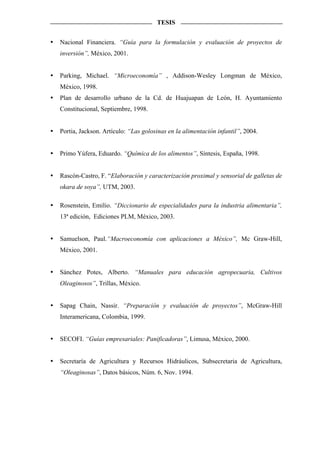 TESIS


Nacional Financiera. “Guía para la formulación y evaluación de proyectos de
inversión”, México, 2001.


Parking, Michael. “Microeconomía” , Addison-Wesley Longman de México,
México, 1998.
Plan de desarrollo urbano de la Cd. de Huajuapan de León, H. Ayuntamiento
Constitucional, Septiembre, 1998.


Portia, Jackson. Artículo: “Las golosinas en la alimentación infantil”, 2004.


Primo Yúfera, Eduardo. “Química de los alimentos”, Síntesis, España, 1998.


Rascón-Castro, F. “Elaboración y caracterización proximal y sensorial de galletas de
okara de soya”, UTM, 2003.

Rosenstein, Emilio. “Diccionario de especialidades para la industria alimentaria”,
13ª edición, Ediciones PLM, México, 2003.


Samuelson, Paul.“Macroeconomía con aplicaciones a México”, Mc Graw-Hill,
México, 2001.


Sánchez Potes, Alberto. “Manuales para educación agropecuaria, Cultivos
Oleaginosos”, Trillas, México.


Sapag Chain, Nassir. “Preparación y evaluación de proyectos”, McGraw-Hill
Interamericana, Colombia, 1999.


SECOFI. “Guías empresariales: Panificadoras”, Limusa, México, 2000.


Secretaría de Agricultura y Recursos Hidráulicos, Subsecretaria de Agricultura,
“Oleaginosas”, Datos básicos, Núm. 6, Nov. 1994.
 