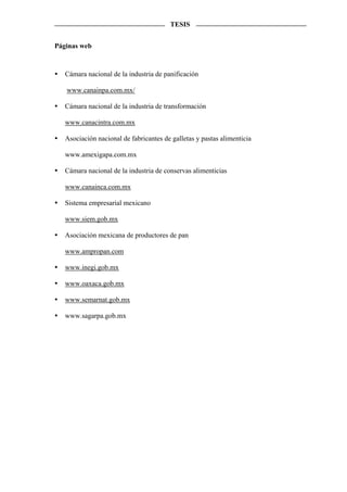 TESIS


Páginas web



   Cámara nacional de la industria de panificación

   www.canainpa.com.mx/

   Cámara nacional de la industria de transformación

   www.canacintra.com.mx

   Asociación nacional de fabricantes de galletas y pastas alimenticia

   www.amexigapa.com.mx

   Cámara nacional de la industria de conservas alimenticias

   www.canainca.com.mx

   Sistema empresarial mexicano

   www.siem.gob.mx

   Asociación mexicana de productores de pan

   www.ampropan.com

   www.inegi.gob.mx

   www.oaxaca.gob.mx

   www.semarnat.gob.mx

   www.sagarpa.gob.mx
 