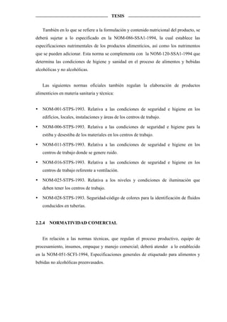 TESIS


   También en lo que se refiere a la formulación y contenido nutricional del producto, se
deberá sujetar a lo especificado en la NOM-086-SSA1-1994, la cual establece las
especificaciones nutrimentales de los productos alimenticios, así como los nutrimentos
que se pueden adicionar. Esta norma se complementa con la NOM-120-SSA1-1994 que
determina las condiciones de higiene y sanidad en el proceso de alimentos y bebidas
alcohólicas y no alcohólicas.


   Las siguientes normas oficiales también regulan la elaboración de productos
alimenticios en materia sanitaria y técnica:


   NOM-001-STPS-1993. Relativa a las condiciones de seguridad e higiene en los
   edificios, locales, instalaciones y áreas de los centros de trabajo.

   NOM-006-STPS-1993. Relativa a las condiciones de seguridad e higiene para la
   estiba y desestiba de los materiales en los centros de trabajo.

   NOM-011-STPS-1993. Relativa a las condiciones de seguridad e higiene en los
   centros de trabajo donde se genere ruido.

   NOM-016-STPS-1993. Relativa a las condiciones de seguridad e higiene en los
   centros de trabajo referente a ventilación.

   NOM-025-STPS-1993. Relativa a los niveles y condiciones de iluminación que
   deben tener los centros de trabajo.

   NOM-028-STPS-1993. Seguridad-código de colores para la identificación de fluidos
   conducidos en tuberías.


2.2.4   NORMATIVIDAD COMERCIAL


   En relación a las normas técnicas, que regulan el proceso productivo, equipo de
procesamiento, insumos, empaque y manejo comercial; deberá atender a lo establecido
en la NOM-051-SCFI-1994, Especificaciones generales de etiquetado para alimentos y
bebidas no alcohólicas preenvasados.
 
