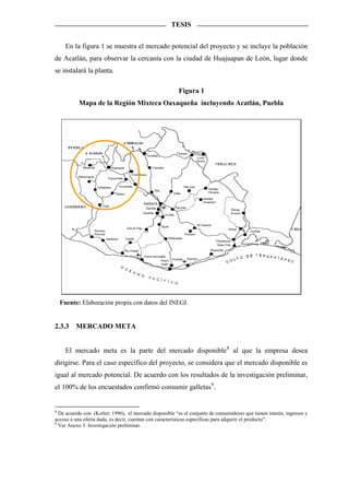 TESIS


      En la figura 1 se muestra el mercado potencial del proyecto y se incluye la población
de Acatlán, para observar la cercanía con la ciudad de Huajuapan de León, lugar donde
se instalará la planta.

                                                         Figura 1
           Mapa de la Región Mixteca Oaxaqueña incluyendo Acatlán, Puebla




    Fuente: Elaboración propia con datos del INEGI.


2.3.3    MERCADO META


      El mercado meta es la parte del mercado disponible8 al que la empresa desea
dirigirse. Para el caso específico del proyecto, se considera que el mercado disponible es
igual al mercado potencial. De acuerdo con los resultados de la investigación preliminar,
el 100% de los encuestados confirmó consumir galletas 9 .


8
  De acuerdo con (Kotler; 1996), el mercado disponible “es el conjunto de consumidores que tienen interés, ingresos y
acceso a una oferta dada, es decir, cuentan con características especificas para adquirir el producto”.
9
  Ver Anexo 3. Investigación preliminar.
 