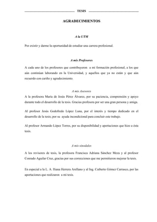TESIS


                              AGRADECIMIENTOS



                                          A la UTM

Por existir y darme la oportunidad de estudiar una carrera profesional.



                                     A mis Profesores

A cada uno de los profesores que contribuyeron a mi formación profesional, a los que
aún continúan laborando en la Universidad, y aquellos que ya no están y que aún
recuerdo con cariño y agradecimiento.



                                      A mis Asesores
A la profesora María de Jesús Pérez Álvarez, por su paciencia, comprensión y apoyo
durante todo el desarrollo de la tesis. Gracias profesora por ser una gran persona y amiga.

Al profesor Jesús Godofredo López Luna, por el interés y tiempo dedicado en el
desarrollo de la tesis; por su ayuda incondicional para concluir este trabajo.

Al profesor Armando López Torres, por su disponibilidad y aportaciones que hizo a ésta
tesis.



                                      A mis sinodales

A los revisores de tesis, la profesora Francisca Adriana Sánchez Meza y al profesor
Conrado Aguilar Cruz, gracias por sus correcciones que me permitieron mejorar la tesis.


En especial a la L. A. Iliana Herrera Arellano y al Ing. Cutberto Gómez Carrasco, por las
aportaciones que realizaron a mi tesis.
 