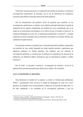 TESIS


     Cabe hacer mención que previo a la aplicación del método de muestreo, se realizaron
investigaciones preliminares de mercado, con el fin de determinar los parámetros
necesarios para definir el mercado potencial de dicho producto.


     Por las características del producto (nivel de proteínas que contiene), en las
investigaciones preliminares, se planteó como objetivo principal determinar el grado de
aceptación de las galletas enriquecidas con proteína de soya, considerando que en la
región no se comercializa este producto, ni se cultiva la soya. El estudio se realizó en la
ciudad de Huajuapan de León, por su importancia poblacional y comercial 11 , y porque
representa un punto estratégico para comercializar el producto a los demás distritos que
conforman la región mixteca.


     En un primer momento, se planteó que el mercado potencial de galletas enriquecidas
con proteína de soya estaba integrado por todas aquellas personas vegetarianas que
adquieren productos en tiendas naturistas. Sin embargo, una vez realizada la
investigación preliminar se concluyó que el producto era aceptado por la mayoría de la
población, con diferentes hábitos alimenticios que no precisamente acudían a tiendas
naturistas 12 .


     Por tal razón se procedió a realizar la investigación de mercado a través de la
aplicación de encuestas personales para darle mayor validez a los resultados.


2.3.5.1 TAMAÑO DE LA MUESTRA


     Para determinar el tamaño de la muestra, se utilizó la fórmula para poblaciones
finitas 13 , considerando como universo la ciudad de Huajuapan de León con 33,471
personas, de cualquier nivel socioeconómico y dentro de un intervalo de edad entre 7 y
40 años atendiendo a los resultados de la investigación preliminar y por las



11
   Mendoza Guerrero, Telésforo, “Monografía del Distrito de Huajuapan” , México, 1992, Pág. 168.
12
   Ver Anexo 3. Resultados de la investigación preliminar.
13
   Fischer de la Vega, Laura, “Introducción a la investigación de mercados”, McGraw-Hill, México, 1996.
 