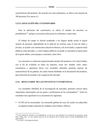 TESIS


características del producto. De acuerdo con estos parámetros, se obtuvo una muestra de
380 personas (Ver anexo 4 ).


2.3.5.2 APLICACIÓN DEL CUESTIONARIO


     Para la aplicación del cuestionario, se utilizó el método de muestreo no
probabilístico 14 , porque es necesario seleccionar los elementos a entrevistar.


     El trabajo de campo se efectuó acudiendo a los lugares donde asistía el mayor
número de personas, dependiendo de la edad de las mismas; para el caso de niños y
jóvenes, se acudió a las instituciones educativas básicas y de nivel medio y superior tanto
públicas como privadas, y a otros lugares públicos en donde se concentra la mayor parte
de la gente adulta, como parques y mercados, entre otros.


     Las encuestas se realizaron proporcionando pruebas del producto a los entrevistados,
con el fin de evaluarlo en todos los aspectos, como son: tamaño, color, sabor,
consistencia y apariencia física. Los resultados obtenidos permiten mejorar las
características de las galletas, las cuales fueron detalladas en la descripción del producto,
para ofrecerlas de acuerdo a las exigencias del mercado.


2.3.6    RESULTADOS DE LAS ENCUESTAS Y ENTREVISTAS


     Los resultados obtenidos de la investigación de mercados, permiten conocer datos
importantes relacionados con los gustos y preferencias de los consumidores 15 . Entre los
resultados mas significativos se encuentran los siguientes:


     El 24% de los encuestados ha consumido galletas de soya, las cuales son adquiridas
     en algunas tiendas naturistas de ciudades como Puebla y México.



14
   El otro método de muestreo es el probabilístico, el cual no es muy utilizado en la evaluación de proyectos, según
Baca Urbina, pues en este método cada uno de los elementos de la muestra tiene la misma probabilidad de ser
entrevistados.
15
   Ver Anexo 5. Investigación directa.
 