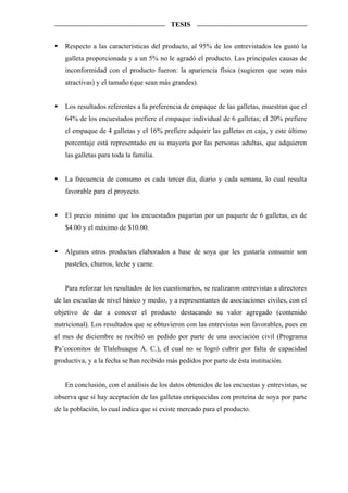 TESIS


   Respecto a las características del producto, al 95% de los entrevistados les gustó la
   galleta proporcionada y a un 5% no le agradó el producto. Las principales causas de
   inconformidad con el producto fueron: la apariencia física (sugieren que sean más
   atractivas) y el tamaño (que sean más grandes).


   Los resultados referentes a la preferencia de empaque de las galletas, muestran que el
   64% de los encuestados prefiere el empaque individual de 6 galletas; el 20% prefiere
   el empaque de 4 galletas y el 16% prefiere adquirir las galletas en caja, y este último
   porcentaje está representado en su mayoría por las personas adultas, que adquieren
   las galletas para toda la familia.


   La frecuencia de consumo es cada tercer día, diario y cada semana, lo cual resulta
   favorable para el proyecto.


   El precio mínimo que los encuestados pagarían por un paquete de 6 galletas, es de
   $4.00 y el máximo de $10.00.


   Algunos otros productos elaborados a base de soya que les gustaría consumir son
   pasteles, churros, leche y carne.


   Para reforzar los resultados de los cuestionarios, se realizaron entrevistas a directores
de las escuelas de nivel básico y medio, y a representantes de asociaciones civiles, con el
objetivo de dar a conocer el producto destacando su valor agregado (contenido
nutricional). Los resultados que se obtuvieron con las entrevistas son favorables, pues en
el mes de diciembre se recibió un pedido por parte de una asociación civil (Programa
Pa’coconitos de Tlalehuaque A. C.), el cual no se logró cubrir por falta de capacidad
productiva, y a la fecha se han recibido más pedidos por parte de ésta institución.


   En conclusión, con el análisis de los datos obtenidos de las encuestas y entrevistas, se
observa que sí hay aceptación de las galletas enriquecidas con proteína de soya por parte
de la población, lo cual indica que si existe mercado para el producto.
 
