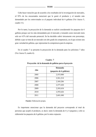 TESIS


   Cabe hacer mención que de acuerdo a los resultados de la investigación de mercados,
el 95% de los encuestados mencionó que le gustó el producto y el tamaño más
demandado por los entrevistados es el paquete individual de 6 galletas (Ver Anexo 5,
cuadro 11).


   Por lo tanto, la proyección de la demanda se realizó considerando los paquetes de 6
galletas porque son los más demandados por el mercado y tomando como mercado meta
solo un 4.5% del mercado potencial. Se ha decidido cubrir únicamente este porcentaje,
debido a que se trata de un mercado con alto grado de competencia, en el que existen una
gran variedad de galletas, que representan la competencia para la empresa.


   En el cuadro 7 se presenta la proyección de la demanda para los próximos 7 años
(Ver Anexo 9, cuadro 6).


                                        Cuadro 7
                Proyección de la demanda de galletas para el proyecto

                                                     Demanda
                           Año
                                              (paquetes de 6 galletas)
                         2005                         2,553,000
                         2006                         2,561,214
                         2007                         2,569,206
                         2008                         2,577,420
                         2009                         2,585,634
                         2010                         2,593,626
                         2011                         2,601,840

              Fuente: Elaboración propia.


   Es importante mencionar que la demanda del proyecto corresponde al total de
personas que aceptó el producto, es decir, tanto la demanda de 4 y 6 paquetes y sólo se
elaborarán los paquetes de 6 galletas, por lo antes expuesto.
 