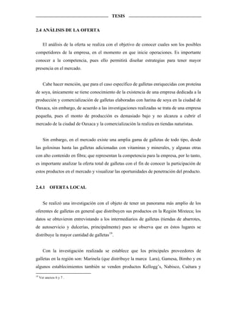 TESIS


2.4 ANÁLISIS DE LA OFERTA


       El análisis de la oferta se realiza con el objetivo de conocer cuales son los posibles
competidores de la empresa, en el momento en que inicie operaciones. Es importante
conocer a la competencia, pues ello permitirá diseñar estrategias para tener mayor
presencia en el mercado.


       Cabe hacer mención, que para el caso específico de galletas enriquecidas con proteína
de soya, únicamente se tiene conocimiento de la existencia de una empresa dedicada a la
producción y comercialización de galletas elaboradas con harina de soya en la ciudad de
Oaxaca, sin embargo, de acuerdo a las investigaciones realizadas se trata de una empresa
pequeña, pues el monto de producción es demasiado bajo y no alcanza a cubrir el
mercado de la ciudad de Oaxaca y la comercialización la realiza en tiendas naturistas.


       Sin embargo, en el mercado existe una amplia gama de galletas de todo tipo, desde
las golosinas hasta las galletas adicionadas con vitaminas y minerales, y algunas otras
con alto contenido en fibra; que representan la competencia para la empresa, por lo tanto,
es importante analizar la oferta total de galletas con el fin de conocer la participación de
estos productos en el mercado y visualizar las oportunidades de penetración del producto.


2.4.1       OFERTA LOCAL


       Se realizó una investigación con el objeto de tener un panorama más amplio de los
oferentes de galletas en general que distribuyen sus productos en la Región Mixteca; los
datos se obtuvieron entrevistando a los intermediarios de galletas (tiendas de abarrotes,
de autoservicio y dulcerías, principalmente) pues se observa que en éstos lugares se
distribuye la mayor cantidad de galletas 19 .


       Con la investigación realizada se establece que los principales proveedores de
galletas en la región son: Marinela (que distribuye la marca Lara), Gamesa, Bimbo y en
algunos establecimientos también se venden productos Kellogg’s, Nabisco, Cuétara y
19
     Ver anexos 6 y 7 .
 