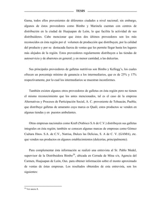 TESIS


Gama, todos ellos provenientes de diferentes ciudades a nivel nacional; sin embargo,
algunos de éstos proveedores como Bimbo y Marinela cuentan con centros de
distribución en la ciudad de Huajuapan de León, lo que facilita la actividad de sus
distribuidores. Cabe mencionar que éstos dos últimos proveedores son los más
reconocidos en ésta región por el volumen de producción que distribuyen, por la calidad
del producto y por su destacada fuerza de ventas que les permite llegar hasta los lugares
más alejados de la región. Estos proveedores regularmente distribuyen a las tiendas de
autoservicio y de abarrotes en general; y en menor cantidad, a las dulcerías.


       Sus principales proveedores de galletas nutritivas son Bimbo y Kellogg’s, los cuales
ofrecen un porcentaje mínimo de ganancia a los intermediarios, que es de 25% y 17%
respectivamente, por lo cual los intermediarios se muestran inconformes.


       También existen algunos otros proveedores de galletas en ésta región pero no tienen
el mismo reconocimiento que los antes mencionados, tal es el caso de la empresa
Alternativas y Procesos de Participación Social, A. C. proveniente de Tehuacán, Puebla;
que distribuye galletas de amaranto cuya marca es Quali; estos productos se venden en
algunas tiendas y en puestos ambulantes.


       Otras empresas nacionales como Kraft (Nabisco S.A de C.V.) distribuyen sus galletas
integrales en ésta región; también se conocen algunas marcas de empresas como Gómez
Cuétara Hnos. S.A. de C.V., Nutrisa, Dulces las Delicias, S. A de C. V. (GAMA), etc.
que venden sus productos en algunos establecimientos (dulcerías, principalmente).


       Para complementar ésta información se realizó una entrevista al Sr. Pablo Medel,
supervisor de la Distribuidora Bimbo 20 , ubicada en Cerrada de Mina s/n, Agencia del
Carmen, Huajuapan de León, Oax. para obtener información sobre el monto aproximado
de ventas de éstas empresas. Los resultados obtenidos de esta entrevista, son los
siguientes:




20
     Ver anexo 8.
 