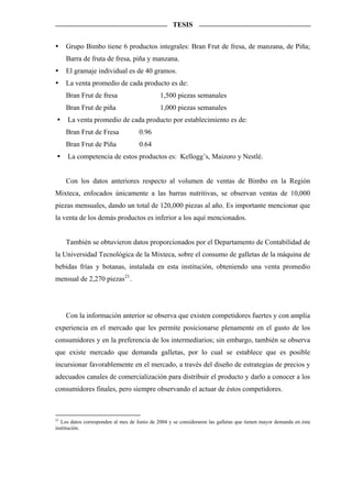 TESIS


    Grupo Bimbo tiene 6 productos integrales: Bran Frut de fresa, de manzana, de Piña;
    Barra de fruta de fresa, piña y manzana.
    El gramaje individual es de 40 gramos.
    La venta promedio de cada producto es de:
    Bran Frut de fresa                        1,500 piezas semanales
    Bran Frut de piña                         1,000 piezas semanales
     La venta promedio de cada producto por establecimiento es de:
    Bran Frut de Fresa               0.96
    Bran Frut de Piña                0.64
     La competencia de estos productos es: Kellogg’s, Maizoro y Nestlé.


    Con los datos anteriores respecto al volumen de ventas de Bimbo en la Región
Mixteca, enfocados únicamente a las barras nutritivas, se observan ventas de 10,000
piezas mensuales, dando un total de 120,000 piezas al año. Es importante mencionar que
la venta de los demás productos es inferior a los aquí mencionados.


    También se obtuvieron datos proporcionados por el Departamento de Contabilidad de
la Universidad Tecnológica de la Mixteca, sobre el consumo de galletas de la máquina de
bebidas frías y botanas, instalada en esta institución, obteniendo una venta promedio
mensual de 2,270 piezas 21 .




    Con la información anterior se observa que existen competidores fuertes y con amplia
experiencia en el mercado que les permite posicionarse plenamente en el gusto de los
consumidores y en la preferencia de los intermediarios; sin embargo, también se observa
que existe mercado que demanda galletas, por lo cual se establece que es posible
incursionar favorablemente en el mercado, a través del diseño de estrategias de precios y
adecuados canales de comercialización para distribuir el producto y darlo a conocer a los
consumidores finales, pero siempre observando el actuar de éstos competidores.



21
   Los datos corresponden al mes de Junio de 2004 y se consideraron las galletas que tienen mayor demanda en ésta
institución.
 