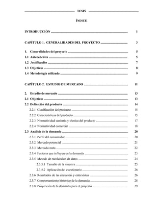 TESIS


                                                           ÍNDICE


INTRODUCCIÓN .................................................................................................              1


CAPÍTULO 1. GENERALIDADES DEL PROYECTO ..................................                                                   3

1. Generalidades del proyecto ............................................................................                  5
1.1 Antecedentes ...................................................................................................       5
1.2 Justificación .....................................................................................................     7
1.3 Objetivos ..........................................................................................................    8
1.4 Metodología utilizada .....................................................................................             9


CAPÍTULO 2. ESTUDIO DE MERCADO ........................................................                                    11

2.    Estudio de mercado ........................................................................................          13
2.1 Objetivos ..........................................................................................................   13
2.2 Definición del producto ..................................................................................             14
     2.2.1 Clasificación del producto .......................................................................              15
     2.2.2 Características del producto .....................................................................              15
     2.2.3 Normatividad sanitaria y técnica del producto ........................................                          17
     2.2.4 Normatividad comercial ..........................................................................               18
2.3 Análisis de la demanda ...................................................................................             20
     2.3.1 Perfil del consumidor ...............................................................................           20
     2.3.2 Mercado potencial ...................................................................................           21
     2.3.3 Mercado meta ..........................................................................................         22
     2.3.4 Factores que influyen en la demanda .......................................................                     23
     2.3.5 Método de recolección de datos ..............................................................                   24
             2.3.5.1 Tamaño de la muestra ..................................................................               25
             2.3.5.2 Aplicación del cuestionario .........................................................                 26
     2.3.6 Resultados de las encuestas y entrevistas ................................................                      26
     2.3.7 Comportamiento histórico de la demanda ...............................................                          28
     2.3.8 Proyección de la demanda para el proyecto ............................................                          29
 