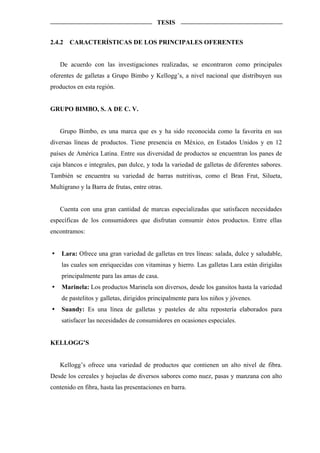 TESIS


2.4.2   CARACTERÍSTICAS DE LOS PRINCIPALES OFERENTES


   De acuerdo con las investigaciones realizadas, se encontraron como principales
oferentes de galletas a Grupo Bimbo y Kellogg’s, a nivel nacional que distribuyen sus
productos en esta región.


GRUPO BIMBO, S. A DE C. V.


   Grupo Bimbo, es una marca que es y ha sido reconocida como la favorita en sus
diversas líneas de productos. Tiene presencia en México, en Estados Unidos y en 12
países de América Latina. Entre sus diversidad de productos se encuentran los panes de
caja blancos e integrales, pan dulce, y toda la variedad de galletas de diferentes sabores.
También se encuentra su variedad de barras nutritivas, como el Bran Frut, Silueta,
Multigrano y la Barra de frutas, entre otras.


   Cuenta con una gran cantidad de marcas especializadas que satisfacen necesidades
específicas de los consumidores que disfrutan consumir éstos productos. Entre ellas
encontramos:


    Lara: Ofrece una gran variedad de galletas en tres líneas: salada, dulce y saludable,
    las cuales son enriquecidas con vitaminas y hierro. Las galletas Lara están dirigidas
    principalmente para las amas de casa.
    Marinela: Los productos Marinela son diversos, desde los gansitos hasta la variedad
    de pastelitos y galletas, dirigidos principalmente para los niños y jóvenes.
    Suandy: Es una línea de galletas y pasteles de alta repostería elaborados para
    satisfacer las necesidades de consumidores en ocasiones especiales.


KELLOGG’S


   Kellogg’s ofrece una variedad de productos que contienen un alto nivel de fibra.
Desde los cereales y hojuelas de diversos sabores como nuez, pasas y manzana con alto
contenido en fibra, hasta las presentaciones en barra.
 