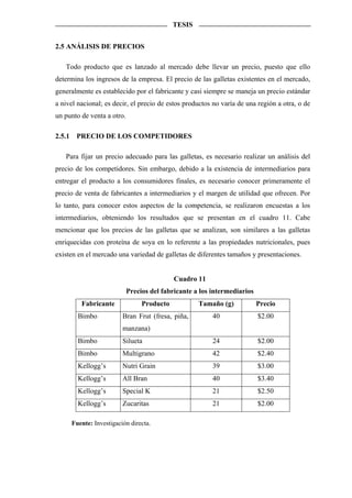 TESIS


2.5 ANÁLISIS DE PRECIOS

   Todo producto que es lanzado al mercado debe llevar un precio, puesto que ello
determina los ingresos de la empresa. El precio de las galletas existentes en el mercado,
generalmente es establecido por el fabricante y casi siempre se maneja un precio estándar
a nivel nacional; es decir, el precio de estos productos no varía de una región a otra, o de
un punto de venta a otro.

2.5.1    PRECIO DE LOS COMPETIDORES

   Para fijar un precio adecuado para las galletas, es necesario realizar un análisis del
precio de los competidores. Sin embargo, debido a la existencia de intermediarios para
entregar el producto a los consumidores finales, es necesario conocer primeramente el
precio de venta de fabricantes a intermediarios y el margen de utilidad que ofrecen. Por
lo tanto, para conocer estos aspectos de la competencia, se realizaron encuestas a los
intermediarios, obteniendo los resultados que se presentan en el cuadro 11. Cabe
mencionar que los precios de las galletas que se analizan, son similares a las galletas
enriquecidas con proteína de soya en lo referente a las propiedades nutricionales, pues
existen en el mercado una variedad de galletas de diferentes tamaños y presentaciones.


                                             Cuadro 11
                            Precios del fabricante a los intermediarios
           Fabricante             Producto           Tamaño (g)           Precio
          Bimbo            Bran Frut (fresa, piña,       40               $2.00
                           manzana)
          Bimbo            Silueta                       24               $2.00
          Bimbo            Multigrano                    42               $2.40
          Kellogg’s        Nutri Grain                   39               $3.00
          Kellogg’s        All Bran                      40               $3.40
          Kellogg’s        Special K                     21               $2.50
          Kellogg’s        Zucaritas                     21               $2.00

        Fuente: Investigación directa.
 