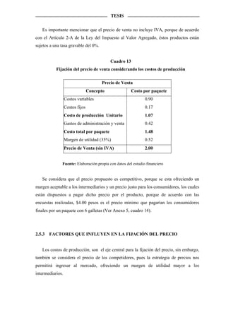 TESIS


   Es importante mencionar que el precio de venta no incluye IVA, porque de acuerdo
con el Artículo 2-A de la Ley del Impuesto al Valor Agregado, éstos productos están
sujetos a una tasa gravable del 0%.


                                            Cuadro 13
           Fijación del precio de venta considerando los costos de producción

                                       Precio de Venta
                                 Concepto               Costo por paquete
                  Costos variables                            0.90
                  Costos fijos                                0.17
                  Costo de producción Unitario                1.07
                  Gastos de administración y venta            0.42
                  Costo total por paquete                     1.48
                  Margen de utilidad (35%)                    0.52
                  Precio de Venta (sin IVA)                   2.00


              Fuente: Elaboración propia con datos del estudio financiero


   Se considera que el precio propuesto es competitivo, porque se esta ofreciendo un
margen aceptable a los intermediarios y un precio justo para los consumidores, los cuales
están dispuestos a pagar dicho precio por el producto, porque de acuerdo con las
encuestas realizadas, $4.00 pesos es el precio mínimo que pagarían los consumidores
finales por un paquete con 6 galletas (Ver Anexo 5, cuadro 14).




2.5.3   FACTORES QUE INFLUYEN EN LA FIJACIÓN DEL PRECIO


   Los costos de producción, son el eje central para la fijación del precio, sin embargo,
también se considera el precio de los competidores, pues la estrategia de precios nos
permitirá ingresar al mercado, ofreciendo un margen de utilidad mayor a los
intermediarios.
 