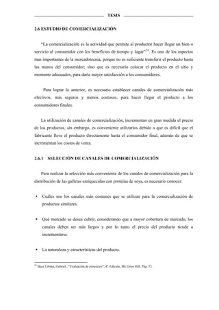 TESIS


2.6 ESTUDIO DE COMERCIALIZACIÓN


       “La comercialización es la actividad que permite al productor hacer llegar un bien o
servicio al consumidor con los beneficios de tiempo y lugar” 24 . Es uno de los aspectos
mas importantes de la mercadotecnia, porque no es suficiente transferir el producto hasta
las manos del consumidor; sino que es necesario colocar el producto en el sitio y
momento adecuados, para darle mayor satisfacción a los consumidores.


         Para lograr lo anterior, es necesario establecer canales de comercialización más
efectivos, más seguros y menos costosos, para hacer llegar el producto a los
consumidores finales.


       La utilización de canales de comercialización, incrementan en gran medida el precio
de los productos, sin embargo, es conveniente utilizarlos debido a que es difícil que el
fabricante lleve el producto directamente hasta el consumidor final, además de que se
incrementan los costos de venta.


2.6.1       SELECCIÓN DE CANALES DE COMERCIALIZACIÓN


       Para realizar la selección más conveniente de los canales de comercialización para la
distribución de las galletas enriquecidas con proteína de soya, es necesario conocer:


        Cuáles son los canales más comunes que se utilizan para la comercialización de
        productos similares.


        Qué mercado se desea cubrir, considerando que a mayor cobertura de mercado, los
        canales deben ser más largos y por lo tanto el precio del producto tiende a
        incrementarse.


        La naturaleza y características del producto.


24
     Baca Urbina, Gabriel., “Evaluación de proyectos”, 4ª. Edición, Mc Graw Hill, Pág. 52.
 