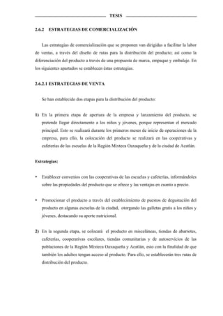 TESIS


2.6.2   ESTRATEGIAS DE COMERCIALIZACIÓN


   Las estrategias de comercialización que se proponen van dirigidas a facilitar la labor
de ventas, a través del diseño de rutas para la distribución del producto; así como la
diferenciación del producto a través de una propuesta de marca, empaque y embalaje. En
los siguientes apartados se establecen éstas estrategias.


2.6.2.1 ESTRATEGIAS DE VENTA


   Se han establecido dos etapas para la distribución del producto:


1) En la primera etapa de apertura de la empresa y lanzamiento del producto, se
   pretende llegar directamente a los niños y jóvenes, porque representan el mercado
   principal. Esto se realizará durante los primeros meses de inicio de operaciones de la
   empresa, para ello, la colocación del producto se realizará en las cooperativas y
   cafeterías de las escuelas de la Región Mixteca Oaxaqueña y de la ciudad de Acatlán.


Estrategias:


   Establecer convenios con las cooperativas de las escuelas y cafeterías, informándoles
   sobre las propiedades del producto que se ofrece y las ventajas en cuanto a precio.


   Promocionar el producto a través del establecimiento de puestos de degustación del
   producto en algunas escuelas de la ciudad, otorgando las galletas gratis a los niños y
   jóvenes, destacando su aporte nutricional.


2) En la segunda etapa, se colocará el producto en misceláneas, tiendas de abarrotes,
   cafeterías, cooperativas escolares, tiendas comunitarias y de autoservicios de las
   poblaciones de la Región Mixteca Oaxaqueña y Acatlán, esto con la finalidad de que
   también los adultos tengan acceso al producto. Para ello, se establecerán tres rutas de
   distribución del producto.
 