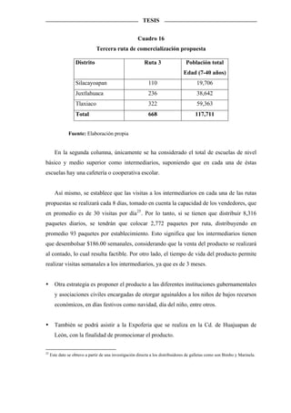 TESIS


                                                       Cuadro 16
                               Tercera ruta de comercialización propuesta

                   Distrito                               Ruta 3                  Población total
                                                                                 Edad (7-40 años)
                   Silacayoapan                              110                        19,706
                   Juxtlahuaca                               236                        38,642
                   Tlaxiaco                                  322                        59,363
                   Total                                     668                       117,711


               Fuente: Elaboración propia


       En la segunda columna, únicamente se ha considerado el total de escuelas de nivel
básico y medio superior como intermediarios, suponiendo que en cada una de éstas
escuelas hay una cafetería o cooperativa escolar.


       Así mismo, se establece que las visitas a los intermediarios en cada una de las rutas
propuestas se realizará cada 8 días, tomado en cuenta la capacidad de los vendedores, que
en promedio es de 30 visitas por día 25 . Por lo tanto, si se tienen que distribuir 8,316
paquetes diarios, se tendrán que colocar 2,772 paquetes por ruta, distribuyendo en
promedio 93 paquetes por establecimiento. Esto significa que los intermediarios tienen
que desembolsar $186.00 semanales, considerando que la venta del producto se realizará
al contado, lo cual resulta factible. Por otro lado, el tiempo de vida del producto permite
realizar visitas semanales a los intermediarios, ya que es de 3 meses.


       Otra estrategia es proponer el producto a las diferentes instituciones gubernamentales
       y asociaciones civiles encargadas de otorgar aguinaldos a los niños de bajos recursos
       económicos, en días festivos como navidad, día del niño, entre otros.


       También se podrá asistir a la Expoferia que se realiza en la Cd. de Huajuapan de
       León, con la finalidad de promocionar el producto.

25
     Este dato se obtuvo a partir de una investigación directa a los distribuidores de galletas como son Bimbo y Marinela.
 