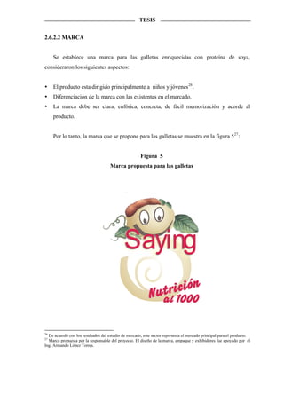 TESIS


2.6.2.2 MARCA


     Se establece una marca para las galletas enriquecidas con proteína de soya,
consideraron los siguientes aspectos:


     El producto esta dirigido principalmente a niños y jóvenes 26 .
     Diferenciación de la marca con las existentes en el mercado.
     La marca debe ser clara, eufórica, concreta, de fácil memorización y acorde al
     producto.


     Por lo tanto, la marca que se propone para las galletas se muestra en la figura 5 27 :


                                                      Figura 5
                                     Marca propuesta para las galletas




                                             Saying


26
  De acuerdo con los resultados del estudio de mercado, este sector representa el mercado principal para el producto.
27
  Marca propuesta por la responsable del proyecto. El diseño de la marca, empaque y exhibidores fue apoyado por el
Ing. Armando López Torres.
 