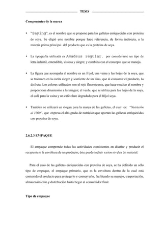 TESIS


Componentes de la marca


   “Saying”, es el nombre que se propone para las galletas enriquecidas con proteína
   de soya. Se eligió este nombre porque hace referencia, de forma indirecta, a la
   materia prima principal del producto que es la proteína de soya.


   La tipografía utilizada es Amadeus regular, por considerarse un tipo de
   letra infantil, entendible, vistosa y alegre; y combina con el concepto que se maneja.


   La figura que acompaña al nombre es un frijol, una vaina y las hojas de la soya, que
   se traducen en la carita alegre y sonriente de un niño, que al consumir el producto, lo
   disfruta. Los colores utilizados son el rojo fluorescente, que hace resaltar el nombre y
   proporciona dinamismo a la imagen; el verde, que se utiliza para las hojas de la soya,
   el café para la vaina y un café claro degradado para el frijol soya.


   También se utilizará un slogan para la marca de las galletas, el cual es: “Nutrición
   al 1000”, que expresa el alto grado de nutrición que aportan las galletas enriquecidas
   con proteína de soya.




2.6.2.3 EMPAQUE


   El empaque comprende todas las actividades consistentes en diseñar y producir el
recipiente o la envoltura de un producto; éste puede incluir varios niveles de material.


   Para el caso de las galletas enriquecidas con proteína de soya, se ha definido un sólo
tipo de empaque, el empaque primario, que es la envoltura dentro de la cual está
contenido el producto para protegerlo y conservarlo, facilitando su manejo, trasportación,
almacenamiento y distribución hasta llegar al consumidor final.



Tipo de empaque
 