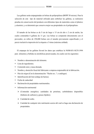 TESIS



   Las galletas serán empaquetadas en bolsas de polipropileno (BOPP 30 micras). Para la
selección de este tipo de material utilizado para embolsar las galletas, se realizaron
pruebas de conservación del producto con diferentes tipos de materiales como el plástico
y aluminio; y se determinó que conserva mejor sus propiedades en el polipropileno.


   El tamaño de las bolsas es de 5 cm de largo x 15 cm de alto x 2 cm de ancho, las
cuales contendrán 6 galletas de 11 grs. Las bolsas se comprarán directamente con el
proveedor, en rollos de 250,000 bolsas con el tamaño previamente especificado y el
precio incluirá la impresión de la etiqueta a 3 tintas (máxima calidad).



   El empaque de las galletas llevará los datos que establece la NOM-051-SCFI-1994
para alimentos y bebidas no alcohólicas preenvasadas, los cuales son los siguientes:


   Nombre o denominación del alimento.
   Lista de ingredientes.
   Contenido neto y masa drenada.
   Nombre y domicilio fiscal del fabricante o empresa responsable de la fabricación.
   País de origen (Con la denominación: "Hecho en..."; o análogas).
   Identificación del lote (código de barras).
   Fecha de caducidad
   Declaración de propiedades nutrimentales.

   Información nutrimental

       (Contenido energético; cantidades de proteínas, carbohidratos disponibles
       (hidratos de carbono) y grasas (lípidos).

       Cantidad de sodio.

       Cantidad de cualquier otro nutrimento acerca del cual se haga una declaración de
       propiedades.
 
