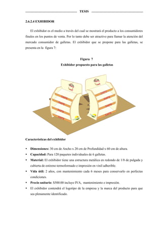 TESIS


2.6.2.4 EXHIBIDOR

   El exhibidor es el medio a través del cual se mostrará el producto a los consumidores
finales en los puntos de venta. Por lo tanto debe ser atractivo para llamar la atención del
mercado consumidor de galletas. El exhibidor que se propone para las galletas, se
presenta en la figura 7:


                                                                                Figura 7
                              Exhibidor propuesto para las galletas




                                                                                           Saying
                                                                                              in

                                        Sayi
                                             ng


                                                                                                       ing
                                                                                                    Say
                              Sayi
                                   ng                                                                    ying
                                                                                                       Sa
                           Sayi
                                ng
                                                                                                            ing
                                                                                                         Say
                           Sayi
                                ng
                                                                                                           ing
                                                                                                        Say
                           Sayi
                                ng             tral
                                                    im
                                                                          ta




                                             Nu
                                                                            u
                                                                          fr
                                                                   e   dis
                                                              que s
                                                    trición
                                                  Nu




Características del exhibidor

   Dimensiones: 30 cm de Ancho x 20 cm de Profundidad x 60 cm de altura.
   Capacidad: Para 120 paquetes individuales de 6 galletas.
   Material: El exhibidor tiene una estructura metálica en redondo de 1/8 de pulgada y
   cubierta de estireno termoformado e impresión en vinil adherible.
   Vida útil: 2 años, con mantenimiento cada 6 meses para conservarlo en perfectas
   condiciones.
   Precio unitario: $500.00 incluye IVA, mantenimiento e impresión.
   El exhibidor contendrá el logotipo de la empresa y la marca del producto para que
   sea plenamente identificado.
 
