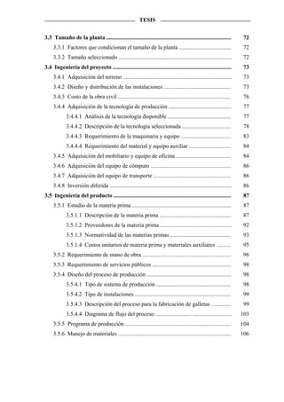 TESIS


3.3 Tamaño de la planta .......................................................................................       72
     3.3.1 Factores que condicionan el tamaño de la planta ....................................                        72
     3.3.2 Tamaño seleccionado ...............................................................................         72
3.4 Ingeniería del proyecto ...................................................................................        73
     3.4.1 Adquisición del terreno ............................................................................        73
     3.4.2 Diseño y distribución de las instalaciones ...............................................                  73
     3.4.3 Costo de la obra civil ...............................................................................      76
     3.4.4 Adquisición de la tecnología de producción ............................................                     77
            3.4.4.1 Análisis de la tecnología disponible ............................................                  77
            3.4.4.2 Descripción de la tecnología seleccionada ..................................                       78
            3.4.4.3 Requerimiento de la maquinaria y equipo ...................................                        83
            3.4.4.4 Requerimiento del material y equipo auxiliar .............................                         84
     3.4.5 Adquisición del mobiliario y equipo de oficina ......................................                       84
     3.4.6 Adquisición del equipo de cómputo ........................................................                  86
     3.4.7 Adquisición del equipo de transporte ......................................................                 86
     3.4.8 Inversión diferida .....................................................................................   86
3.5 Ingeniería del producto ..................................................................................         87
     3.5.1 Estudio de la materia prima .....................................................................           87
            3.5.1.1 Descripción de la materia prima ..................................................                 87
            3.5.1.2 Proveedores de la materia prima ..................................................                 92
            3.5.1.3 Normatividad de las materias primas ..........................................                     93
            3.5.1.4 Costos unitarios de materia prima y materiales auxiliares ..........                               95
     3.5.2 Requerimiento de mano de obra ..............................................................                96
     3.5.3 Requerimiento de servicios públicos .......................................................                 98
     3.5.4 Diseño del proceso de producción ...........................................................                98
            3.5.4.1 Tipo de sistema de producción ....................................................                 98
            3.5.4.2 Tipo de instalaciones ...................................................................          99
            3.5.4.3 Descripción del proceso para la fabricación de galletas ..............                             99
            3.5.4.4 Diagrama de flujo del proceso ......................... ...........................               103
     3.5.5 Programa de producción ..........................................................................          104
     3.5.6 Manejo de materiales ...............................................................................       106
 