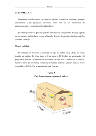 TESIS


2.6.2.5 EMBALAJE


   El embalaje es todo aquello cuya función primaria es envolver, contener y proteger
debidamente a los productos envasados, sobre todo en las operaciones de
almacenamiento y comercialización del producto.


   El embalaje diseñado para las galletas enriquecidas con proteína de soya, agrupa
varios paquetes del producto porque el tamaño de éstos lo permite, disminuyendo los
costos de embalaje.


Tipo de embalaje


   El embalaje del producto se realizará en cajas de cartón clave CR10, las cuales
tendrán las medidas de 40 de largo x 30 de ancho x 20 de alto; que contendrán 160
paquetes de galletas. La información incluida en las cajas será el nombre de la empresa,
logotipo, marca del producto y contenido; la cual será impresa a una sola tinta. El precio
por unidad es de $16.53 y se reemplazará cada 2 meses.


                                                 Figura 8
                         Caja de cartón para empaque de galletas




                                            Ma
                                                 né
                                                      j es
                                                             ec
                                                                  on
                                                                       cu
                                                                            id a
                                                                                   do
                                   Sa
                                                                                                      alim
                                     yin                                                          Nutr
                                                                                                                                t
                                                                                                                               a




                                                                                                                              ru

                                        g                                                            Nu tr
                                                                                                          ición   que se
                                                                                                                         disf




                                                                                        S aying
 