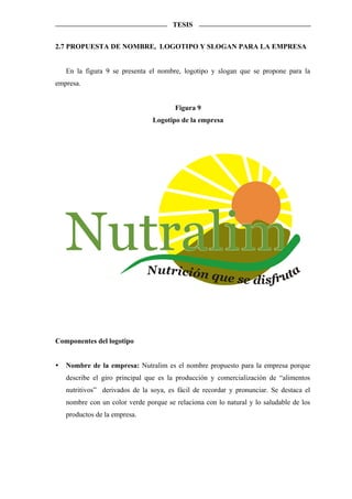 TESIS


2.7 PROPUESTA DE NOMBRE, LOGOTIPO Y SLOGAN PARA LA EMPRESA


   En la figura 9 se presenta el nombre, logotipo y slogan que se propone para la
empresa.


                                       Figura 9
                                Logotipo de la empresa




   Nutralim                   Nutrición qu                            a
                                                         e se disfrut




Componentes del logotipo


   Nombre de la empresa: Nutralim es el nombre propuesto para la empresa porque
   describe el giro principal que es la producción y comercialización de “alimentos
   nutritivos” derivados de la soya, es fácil de recordar y pronunciar. Se destaca el
   nombre con un color verde porque se relaciona con lo natural y lo saludable de los
   productos de la empresa.
 