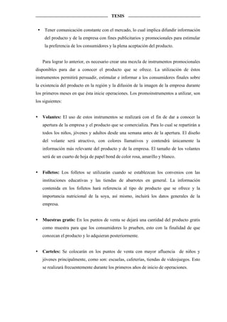 TESIS


     Tener comunicación constante con el mercado, lo cual implica difundir información
     del producto y de la empresa con fines publicitarios y promocionales para estimular
     la preferencia de los consumidores y la plena aceptación del producto.


   Para lograr lo anterior, es necesario crear una mezcla de instrumentos promocionales
disponibles para dar a conocer el producto que se ofrece. La utilización de éstos
instrumentos permitirá persuadir, estimular e informar a los consumidores finales sobre
la existencia del producto en la región y la difusión de la imagen de la empresa durante
los primeros meses en que ésta inicie operaciones. Los promoinstrumentos a utilizar, son
los siguientes:


   Volantes: El uso de estos instrumentos se realizará con el fin de dar a conocer la
   apertura de la empresa y el producto que se comercializa. Para lo cual se repartirán a
   todos los niños, jóvenes y adultos desde una semana antes de la apertura. El diseño
   del volante será atractivo, con colores llamativos y contendrá únicamente la
   información más relevante del producto y de la empresa. El tamaño de los volantes
   será de un cuarto de hoja de papel bond de color rosa, amarillo y blanco.


   Folletos: Los folletos se utilizarán cuando se establezcan los convenios con las
   instituciones educativas y las tiendas de abarrotes en general. La información
   contenida en los folletos hará referencia al tipo de producto que se ofrece y la
   importancia nutricional de la soya, así mismo, incluirá los datos generales de la
   empresa.


   Muestras gratis: En los puntos de venta se dejará una cantidad del producto gratis
   como muestra para que los consumidores lo prueben, esto con la finalidad de que
   conozcan el producto y lo adquieran posteriormente.


   Carteles: Se colocarán en los puntos de venta con mayor afluencia de niños y
   jóvenes principalmente, como son: escuelas, cafeterías, tiendas de videojuegos. Esto
   se realizará frecuentemente durante los primeros años de inicio de operaciones.
 
