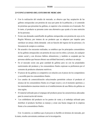 TESIS


2.9 CONCLUSIONES DEL ESTUDIO DE MERCADO


   Con la realización del estudio de mercado, se observa que hay aceptación de las
   galletas enriquecidas con proteína de soya por parte de la población; y el contenido
   de proteínas que presentan las galletas, es superior a las existentes en el mercado. Por
   lo tanto, el producto se presenta como una alternativa que ayuda a la sana nutrición
   de las personas.
   Existe una demanda cuantificable de galletas enriquecidas con proteína de soya en la
   Región Mixteca, por tratarse de un producto que se adquiere por impulso para
   satisfacer un antojo; dicha demanda está en función del ingreso de las personas y la
   frecuencia de compra es continua.
   De acuerdo a las encuestas realizadas, se establece que los principales consumidores
   de las galletas enriquecidas con proteína de soya son los niños y jóvenes, de cualquier
   estrato social y con diversos hábitos alimenticios; y también es aceptado por las
   personas adultas que buscan obtener una utilidad funcional y satisfacer un antojo.
   En el mercado existe una gran cantidad de galletas pero no con las propiedades
   nutricionales del producto y los consumidores finales expresan su preferencia por el
   consumo de productos altamente nutritivos.
   El precio de las galletas es competitivo en relación con el precio de los competidores
   y accesible para los consumidores finales.
   Los canales de comercialización seleccionados permitirán colocar el producto al
   alcance de los consumidores finales en el lugar exacto y en el momento oportuno; y
   los intermediarios muestran interés en el establecimiento de una fábrica de galletas en
   ésta región.
   El material utilizado para el empaque del producto posee las características adecuadas
   para la conservación del mismo.
    Los exhibidores del producto en los puntos de venta y el embalaje utilizado para
   distribuir el producto facilitan su manejo y crean una buena imagen de la empresa
   frente a los consumidores finales.


   Con lo anterior, se establece que el proyecto es factible en términos de mercado, por
lo tanto, resulta conveniente continuar con la investigación.
 