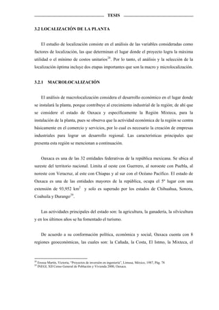 TESIS


3.2 LOCALIZACIÓN DE LA PLANTA


       El estudio de localización consiste en el análisis de las variables consideradas como
factores de localización, las que determinan el lugar donde el proyecto logra la máxima
utilidad o el mínimo de costos unitarios 28 . Por lo tanto, el análisis y la selección de la
localización óptima incluye dos etapas importantes que son la macro y microlocalización.


3.2.1       MACROLOCALIZACIÓN


       El análisis de macrolocalización considera el desarrollo económico en el lugar donde
se instalará la planta, porque contribuye al crecimiento industrial de la región; de ahí que
se considere el estado de Oaxaca y específicamente la Región Mixteca, para la
instalación de la planta, pues se observa que la actividad económica de la región se centra
básicamente en el comercio y servicios, por lo cual es necesario la creación de empresas
industriales para lograr un desarrollo regional. Las características principales que
presenta esta región se mencionan a continuación.


       Oaxaca es una de las 32 entidades federativas de la república mexicana. Se ubica al
sureste del territorio nacional. Limita al oeste con Guerrero, al noroeste con Puebla, al
noreste con Veracruz, al este con Chiapas y al sur con el Océano Pacífico. El estado de
Oaxaca es una de las entidades mayores de la república, ocupa el 5º lugar con una
extensión de 93,952 km2 y solo es superado por los estados de Chihuahua, Sonora,
Coahuila y Durango 29 .


       Las actividades principales del estado son: la agricultura, la ganadería, la silvicultura
y en los últimos años se ha fomentado el turismo.


       De acuerdo a su conformación política, económica y social, Oaxaca cuenta con 8
regiones geoeconómicas, las cuales son: la Cañada, la Costa, El Istmo, la Mixteca, el



28
     Erossa Martín, Victoria, “Proyectos de inversión en ingeniería”, Limusa, México, 1987, Pág. 78
29
     INEGI, XII Censo General de Población y Vivienda 2000, Oaxaca.
 