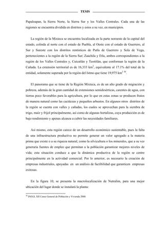 TESIS


Papaloapan, la Sierra Norte, la Sierra Sur y los Valles Centrales. Cada una de las
regiones se encuentra dividida en distritos y estos a su vez, en municipios.


       La región de la Mixteca se encuentra localizada en la parte noroeste de la capital del
estado, colinda al norte con el estado de Puebla, al Oeste con el estado de Guerrero, al
Sur y Sureste con los distritos rentísticos de Putla de Guerrero y Sola de Vega,
pertenecientes a la región de la Sierra Sur; Zaachila y Etla, ambos correspondientes a la
región de los Valles Centrales y, Cuicatlán y Teotitlán, que conforman la región de la
Cañada. La extensión territorial es de 16,333 km2, equivalente al 17.1% del total de la
entidad, solamente superada por la región del Istmo que tiene 19,975 km2 30 .


       El panorama que se tiene de la Región Mixteca, es de un alto grado de migración y
pobreza, además de la gran cantidad de extensiones semidesérticas, carentes de agua, con
tierras poco favorables para la agricultura, por lo que en estas zonas se producen frutos
de manera natural como las cactáceas y pequeños arbustos. En algunos otros distritos de
la región se cuenta con valles y cañadas, los cuales se aprovechan para la siembra de
trigo, maíz y frijol principalmente, así como de algunas hortalizas, cuya producción es de
bajo rendimiento y apenas alcanza a cubrir las necesidades familiares.


       Así mismo, esta región carece de un desarrollo económico sustentable, pues la falta
de una infraestructura productiva no permite generar un valor agregado a la materia
prima que existe o a su riqueza natural, como la silvicultura o los minerales, que a su vez
generaría fuentes de empleo que permitan a la población garantizar mejores niveles de
vida; esta situación conduce a que la dinámica productiva de la región se centre
principalmente en la actividad comercial. Por lo anterior, es necesario la creación de
empresas industriales, apoyadas en un análisis de factibilidad que garanticen empresas
exitosas.


       En la figura 10, se presenta la macrolocalización de Nutralim, para una mejor
ubicación del lugar donde se instalará la planta:

30
     INEGI, XII Censo General de Población y Vivienda 2000.
 