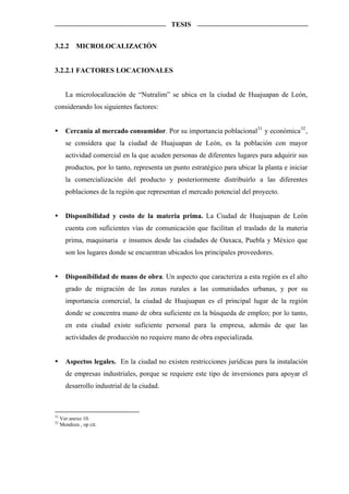 TESIS


3.2.2       MICROLOCALIZACIÓN


3.2.2.1 FACTORES LOCACIONALES


       La microlocalización de “Nutralim” se ubica en la ciudad de Huajuapan de León,
considerando los siguientes factores:


       Cercanía al mercado consumidor. Por su importancia poblacional 31 y económica 32 ,
       se considera que la ciudad de Huajuapan de León, es la población con mayor
       actividad comercial en la que acuden personas de diferentes lugares para adquirir sus
       productos, por lo tanto, representa un punto estratégico para ubicar la planta e iniciar
       la comercialización del producto y posteriormente distribuirlo a las diferentes
       poblaciones de la región que representan el mercado potencial del proyecto.


       Disponibilidad y costo de la materia prima. La Ciudad de Huajuapan de León
       cuenta con suficientes vías de comunicación que facilitan el traslado de la materia
       prima, maquinaria e insumos desde las ciudades de Oaxaca, Puebla y México que
       son los lugares donde se encuentran ubicados los principales proveedores.


       Disponibilidad de mano de obra. Un aspecto que caracteriza a esta región es el alto
       grado de migración de las zonas rurales a las comunidades urbanas, y por su
       importancia comercial, la ciudad de Huajuapan es el principal lugar de la región
       donde se concentra mano de obra suficiente en la búsqueda de empleo; por lo tanto,
       en esta ciudad existe suficiente personal para la empresa, además de que las
       actividades de producción no requiere mano de obra especializada.


       Aspectos legales. En la ciudad no existen restricciones jurídicas para la instalación
       de empresas industriales, porque se requiere este tipo de inversiones para apoyar el
       desarrollo industrial de la ciudad.



31
     Ver anexo 10.
32
     Mendoza , op cit.
 