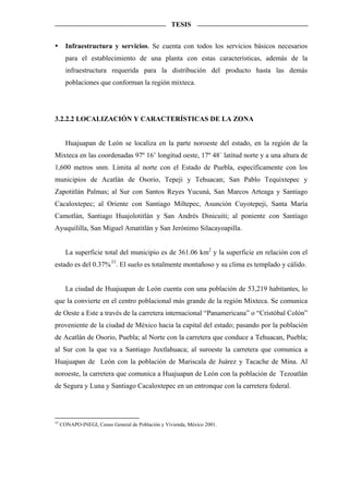 TESIS


       Infraestructura y servicios. Se cuenta con todos los servicios básicos necesarios
       para el establecimiento de una planta con estas características, además de la
       infraestructura requerida para la distribución del producto hasta las demás
       poblaciones que conforman la región mixteca.




3.2.2.2 LOCALIZACIÓN Y CARACTERÍSTICAS DE LA ZONA


       Huajuapan de León se localiza en la parte noroeste del estado, en la región de la
Mixteca en las coordenadas 97º 16’ longitud oeste, 17º 48´ latitud norte y a una altura de
1,600 metros snm. Limita al norte con el Estado de Puebla, específicamente con los
municipios de Acatlán de Osorio, Tepeji y Tehuacan; San Pablo Tequixtepec y
Zapotitlán Palmas; al Sur con Santos Reyes Yucuná, San Marcos Arteaga y Santiago
Cacaloxtepec; al Oriente con Santiago Miltepec, Asunción Cuyotepeji, Santa María
Camotlán, Santiago Huajolotitlán y San Andrés Dinicuiti; al poniente con Santiago
Ayuquililla, San Miguel Amatitlán y San Jerónimo Silacayoapilla.


       La superficie total del municipio es de 361.06 km2 y la superficie en relación con el
estado es del 0.37% 33 . El suelo es totalmente montañoso y su clima es templado y cálido.


       La ciudad de Huajuapan de León cuenta con una población de 53,219 habitantes, lo
que la convierte en el centro poblacional más grande de la región Mixteca. Se comunica
de Oeste a Este a través de la carretera internacional “Panamericana” o “Cristóbal Colón”
proveniente de la ciudad de México hacia la capital del estado; pasando por la población
de Acatlán de Osorio, Puebla; al Norte con la carretera que conduce a Tehuacan, Puebla;
al Sur con la que va a Santiago Juxtlahuaca; al suroeste la carretera que comunica a
Huajuapan de León con la población de Mariscala de Juárez y Tacache de Mina. Al
noroeste, la carretera que comunica a Huajuapan de León con la población de Tezoatlán
de Segura y Luna y Santiago Cacaloxtepec en un entronque con la carretera federal.




33
     CONAPO-INEGI, Censo General de Población y Vivienda, México 2001.
 