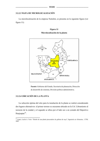 TESIS


3.2.2.3 MAPA DE MICROLOCALIZACIÓN

     La microlocalización de la empresa Nutralim, se presenta en la siguiente figura (ver
figura 11):


                                                    Figura 11
                                      Microlocalización de la planta




                       Fuente: Gobierno del Estado, Secretaria de planeación, Dirección
                       de desarrollo de sistemas, División político-administrativa.


3.2.2.4 UBICACIÓN DE LA PLANTA


     La selección óptima del sitio para la instalación de la planta se realizó considerando
dos lugares alternativos: el primer terreno se encuentra ubicado en la Col. Libramiento al
noroeste de la ciudad; y el segundo se ubica por el lado sur a un costado del Deportivo
Huajuapan 34 .

34
  López, Lucila A. Tesis: “Diseño de una planta procesadora de galletas de soya”, Ingeniería en Alimentos, UTM,
2005.
 