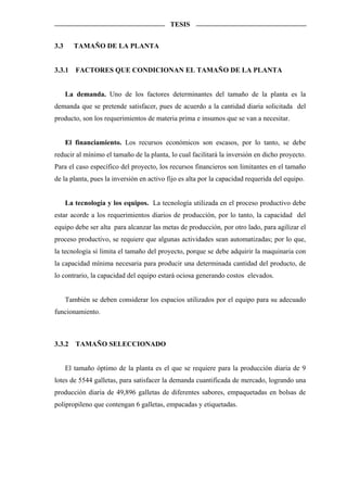 TESIS


3.3     TAMAÑO DE LA PLANTA


3.3.1    FACTORES QUE CONDICIONAN EL TAMAÑO DE LA PLANTA


      La demanda. Uno de los factores determinantes del tamaño de la planta es la
demanda que se pretende satisfacer, pues de acuerdo a la cantidad diaria solicitada del
producto, son los requerimientos de materia prima e insumos que se van a necesitar.


      El financiamiento. Los recursos económicos son escasos, por lo tanto, se debe
reducir al mínimo el tamaño de la planta, lo cual facilitará la inversión en dicho proyecto.
Para el caso específico del proyecto, los recursos financieros son limitantes en el tamaño
de la planta, pues la inversión en activo fijo es alta por la capacidad requerida del equipo.


      La tecnología y los equipos. La tecnología utilizada en el proceso productivo debe
estar acorde a los requerimientos diarios de producción, por lo tanto, la capacidad del
equipo debe ser alta para alcanzar las metas de producción, por otro lado, para agilizar el
proceso productivo, se requiere que algunas actividades sean automatizadas; por lo que,
la tecnología sí limita el tamaño del proyecto, porque se debe adquirir la maquinaria con
la capacidad mínima necesaria para producir una determinada cantidad del producto, de
lo contrario, la capacidad del equipo estará ociosa generando costos elevados.


      También se deben considerar los espacios utilizados por el equipo para su adecuado
funcionamiento.



3.3.2    TAMAÑO SELECCIONADO


      El tamaño óptimo de la planta es el que se requiere para la producción diaria de 9
lotes de 5544 galletas, para satisfacer la demanda cuantificada de mercado, logrando una
producción diaria de 49,896 galletas de diferentes sabores, empaquetadas en bolsas de
polipropileno que contengan 6 galletas, empacadas y etiquetadas.
 
